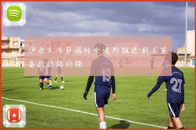 伊尔文洛萨诺转会谈判推进 新东家备战边路补强