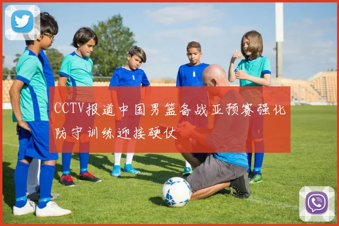 CCTV报道中国男篮备战亚预赛强化防守训练迎接硬仗