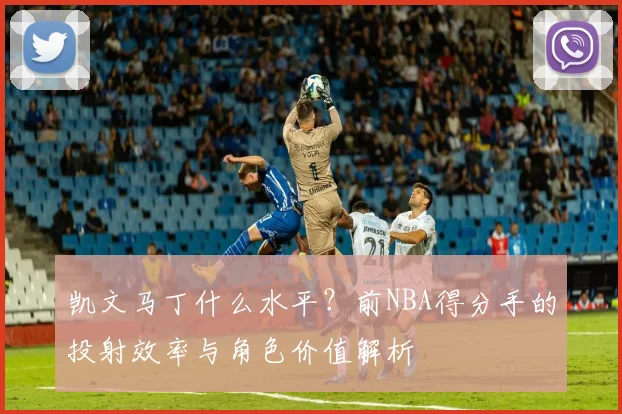 凯文马丁什么水平？前NBA得分手的投射效率与角色价值解析