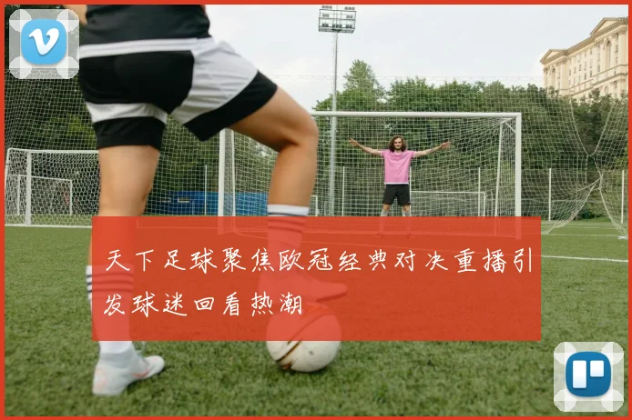天下足球聚焦欧冠经典对决重播引发球迷回看热潮