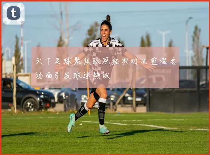 天下足球聚焦欧冠经典对决重温名场面引发球迷热议